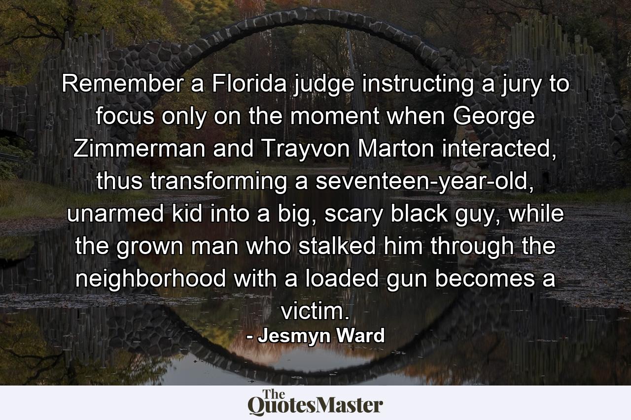 Remember a Florida judge instructing a jury to focus only on the moment when George Zimmerman and Trayvon Marton interacted, thus transforming a seventeen-year-old, unarmed kid into a big, scary black guy, while the grown man who stalked him through the neighborhood with a loaded gun becomes a victim. - Quote by Jesmyn Ward