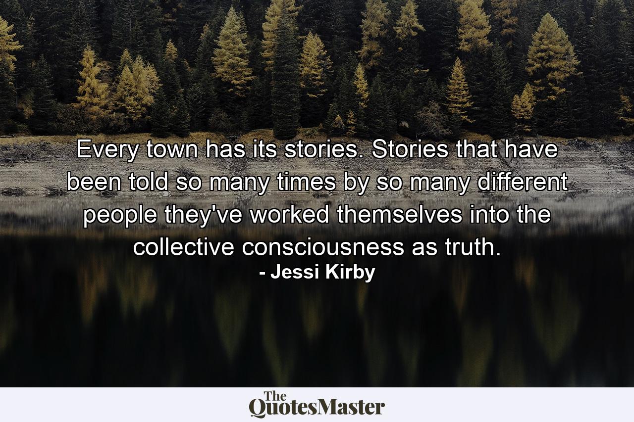 Every town has its stories. Stories that have been told so many times by so many different people they've worked themselves into the collective consciousness as truth. - Quote by Jessi Kirby