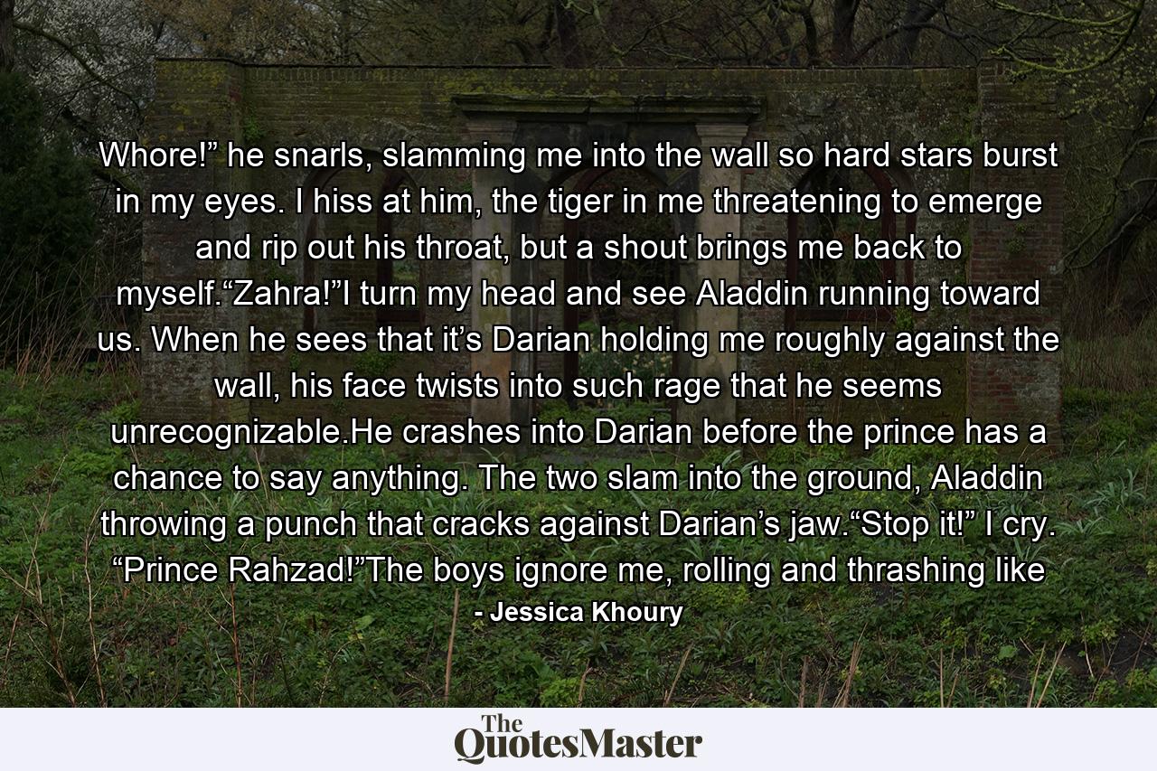 Whore!” he snarls, slamming me into the wall so hard stars burst in my eyes. I hiss at him, the tiger in me threatening to emerge and rip out his throat, but a shout brings me back to myself.“Zahra!”I turn my head and see Aladdin running toward us. When he sees that it’s Darian holding me roughly against the wall, his face twists into such rage that he seems unrecognizable.He crashes into Darian before the prince has a chance to say anything. The two slam into the ground, Aladdin throwing a punch that cracks against Darian’s jaw.“Stop it!” I cry. “Prince Rahzad!”The boys ignore me, rolling and thrashing like - Quote by Jessica Khoury