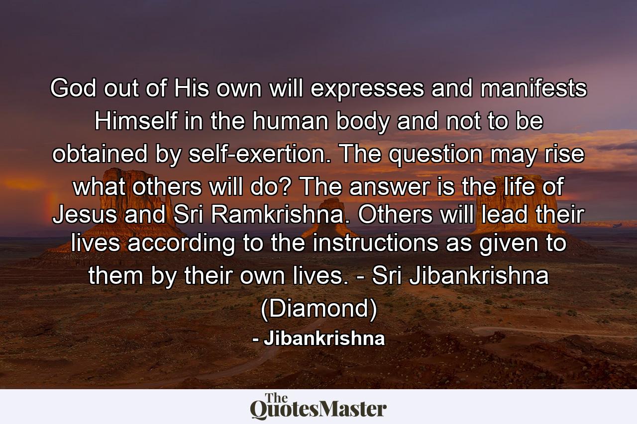 God out of His own will expresses and manifests Himself in the human body and not to be obtained by self-exertion. The question may rise what others will do? The answer is the life of Jesus and Sri Ramkrishna. Others will lead their lives according to the instructions as given to them by their own lives. - Sri Jibankrishna (Diamond) - Quote by Jibankrishna