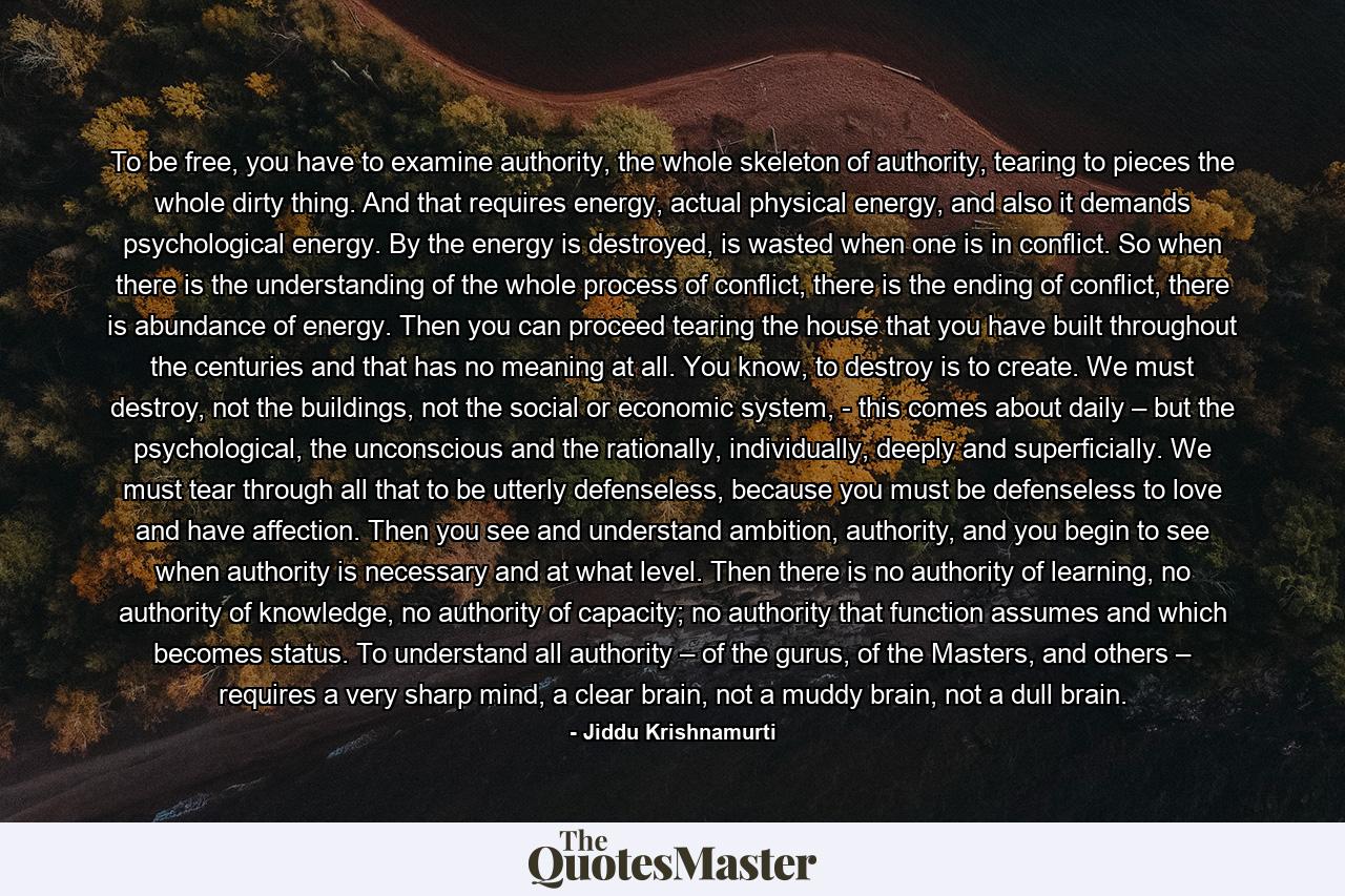 To be free, you have to examine authority, the whole skeleton of authority, tearing to pieces the whole dirty thing. And that requires energy, actual physical energy, and also it demands psychological energy. By the energy is destroyed, is wasted when one is in conflict. So when there is the understanding of the whole process of conflict, there is the ending of conflict, there is abundance of energy. Then you can proceed tearing the house that you have built throughout the centuries and that has no meaning at all. You know, to destroy is to create. We must destroy, not the buildings, not the social or economic system, - this comes about daily – but the psychological, the unconscious and the rationally, individually, deeply and superficially. We must tear through all that to be utterly defenseless, because you must be defenseless to love and have affection. Then you see and understand ambition, authority, and you begin to see when authority is necessary and at what level. Then there is no authority of learning, no authority of knowledge, no authority of capacity; no authority that function assumes and which becomes status. To understand all authority – of the gurus, of the Masters, and others – requires a very sharp mind, a clear brain, not a muddy brain, not a dull brain. - Quote by Jiddu Krishnamurti