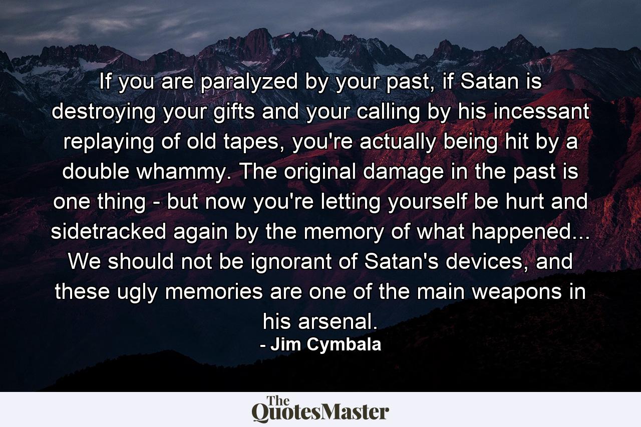 If you are paralyzed by your past, if Satan is destroying your gifts and your calling by his incessant replaying of old tapes, you're actually being hit by a double whammy. The original damage in the past is one thing - but now you're letting yourself be hurt and sidetracked again by the memory of what happened... We should not be ignorant of Satan's devices, and these ugly memories are one of the main weapons in his arsenal. - Quote by Jim Cymbala