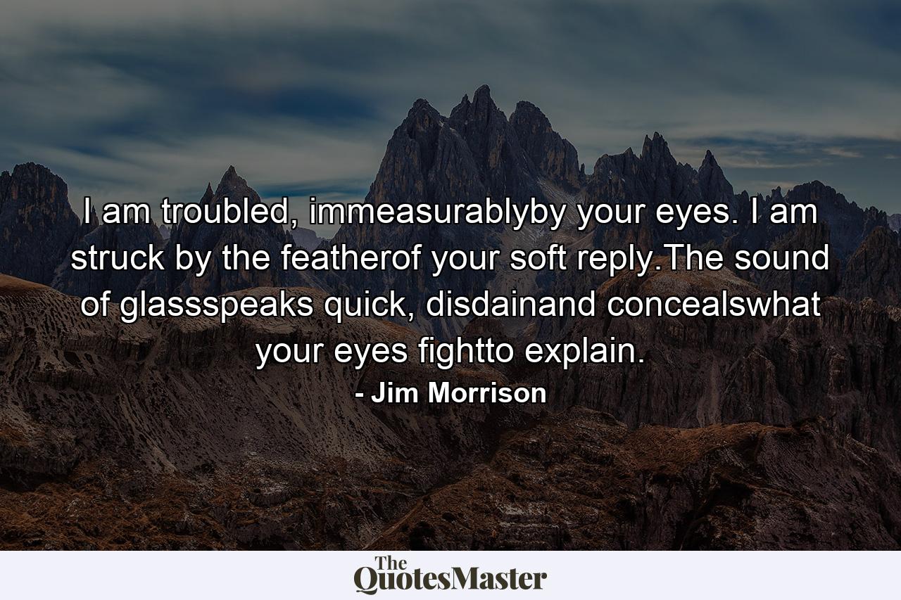 I am troubled, immeasurablyby your eyes. I am struck by the featherof your soft reply.The sound of glassspeaks quick, disdainand concealswhat your eyes fightto explain. - Quote by Jim Morrison