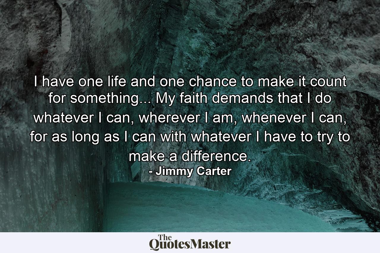 I have one life and one chance to make it count for something... My faith demands that I do whatever I can, wherever I am, whenever I can, for as long as I can with whatever I have to try to make a difference. - Quote by Jimmy Carter