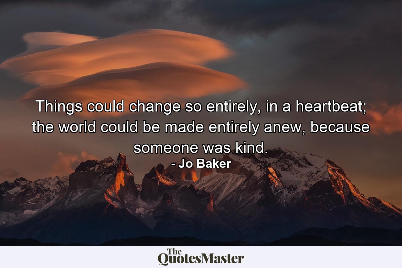 Things could change so entirely, in a heartbeat; the world could be made entirely anew, because someone was kind. - Quote by Jo Baker