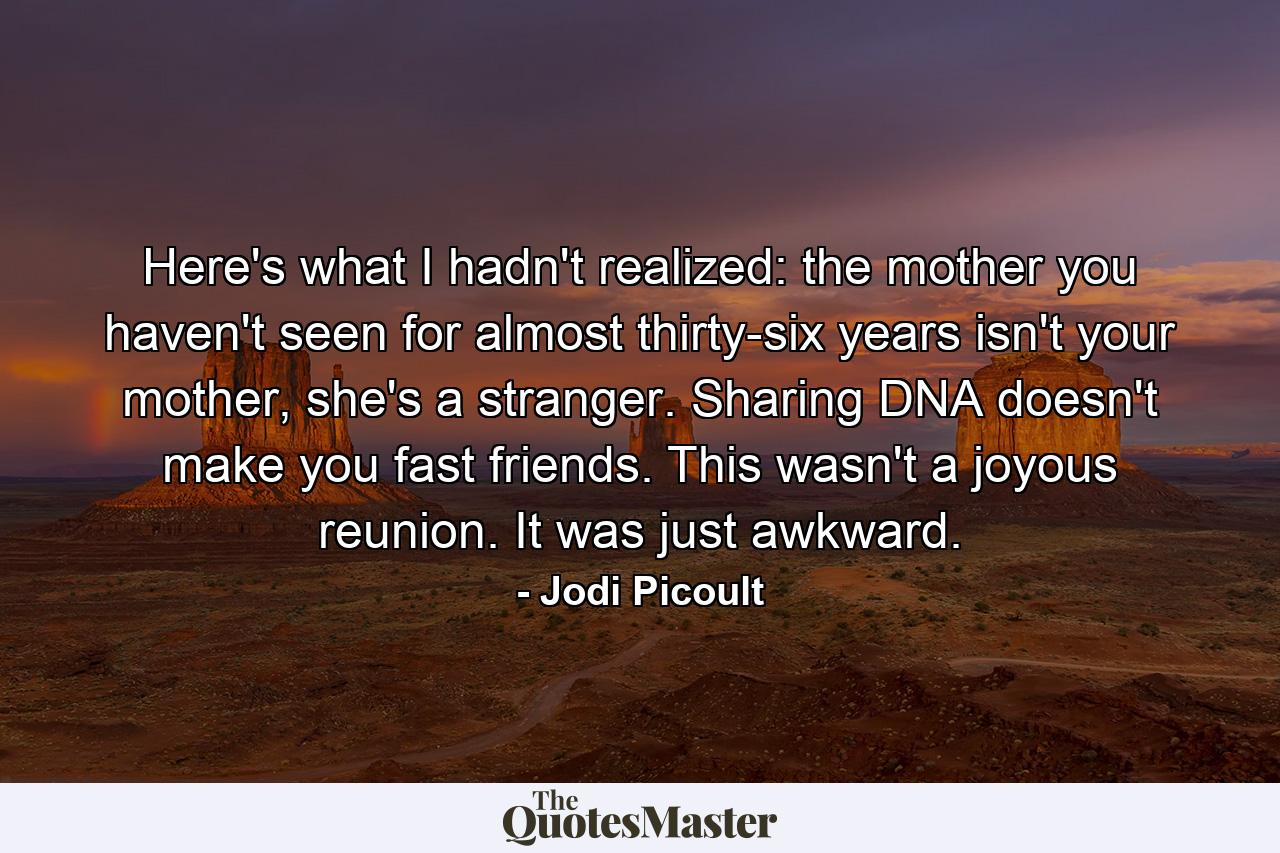 Here's what I hadn't realized: the mother you haven't seen for almost thirty-six years isn't your mother, she's a stranger. Sharing DNA doesn't make you fast friends. This wasn't a joyous reunion. It was just awkward. - Quote by Jodi Picoult