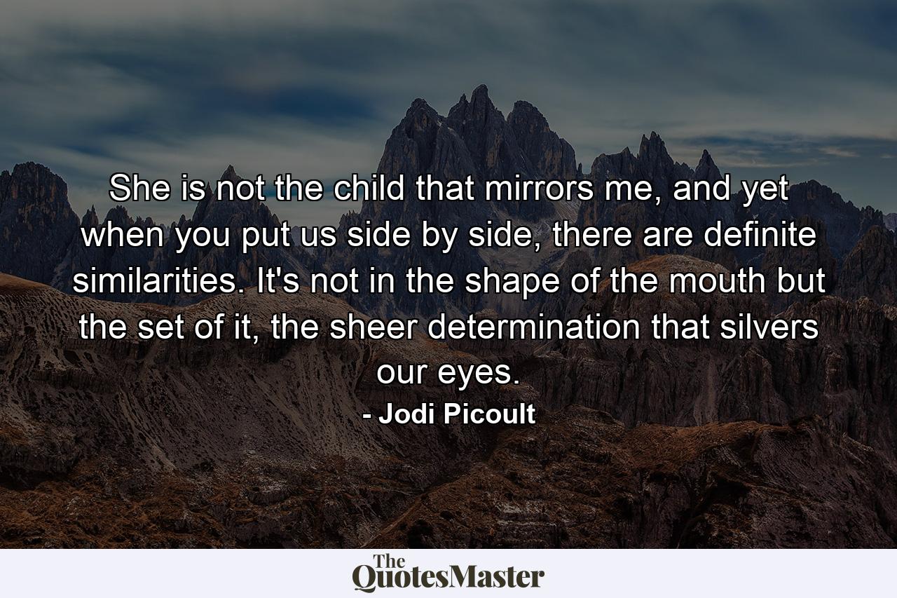 She is not the child that mirrors me, and yet when you put us side by side, there are definite similarities. It's not in the shape of the mouth but the set of it, the sheer determination that silvers our eyes. - Quote by Jodi Picoult