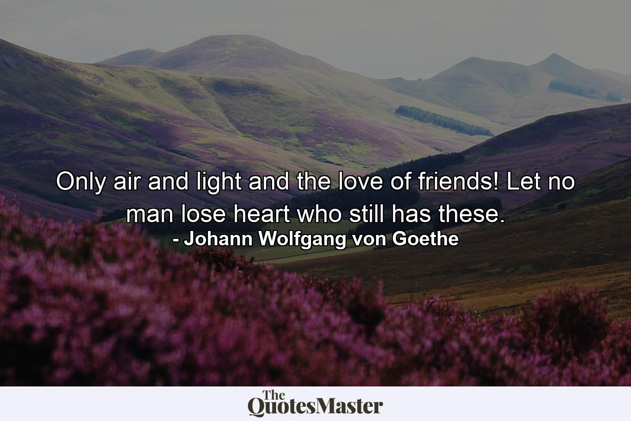 Only air and light and the love of friends! Let no man lose heart who still has these. - Quote by Johann Wolfgang von Goethe