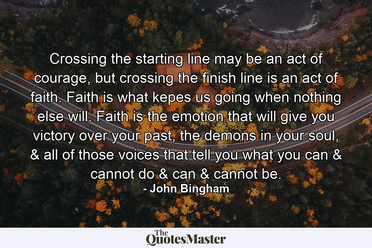 Crossing the starting line may be an act of courage, but crossing the finish line is an act of faith. Faith is what kepes us going when nothing else will. Faith is the emotion that will give you victory over your past, the demons in your soul, & all of those voices that tell you what you can & cannot do & can & cannot be. - Quote by John Bingham