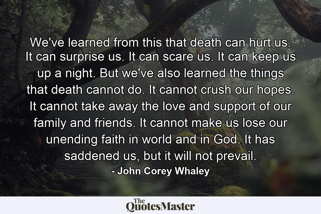 We've learned from this that death can hurt us. It can surprise us. It can scare us. It can keep us up a night. But we've also learned the things that death cannot do. It cannot crush our hopes. It cannot take away the love and support of our family and friends. It cannot make us lose our unending faith in world and in God. It has saddened us, but it will not prevail. - Quote by John Corey Whaley