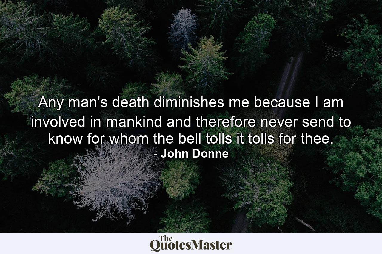 Any man's death diminishes me  because I am involved in mankind  and therefore never send to know for whom the bell tolls  it tolls for thee. - Quote by John Donne