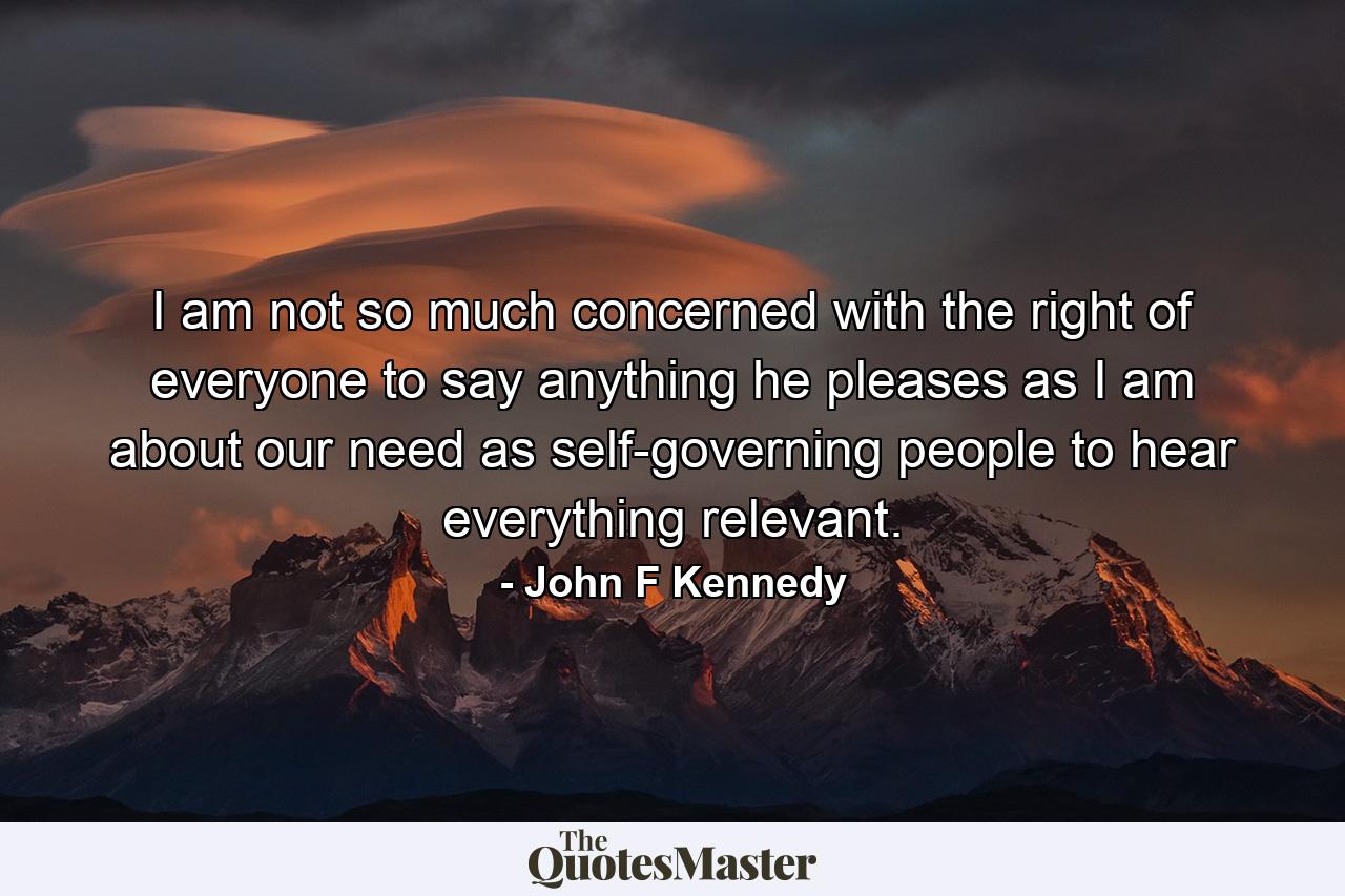 I am not so much concerned with the right of everyone to say anything he pleases as I am about our need as self-governing people to hear everything relevant. - Quote by John F Kennedy