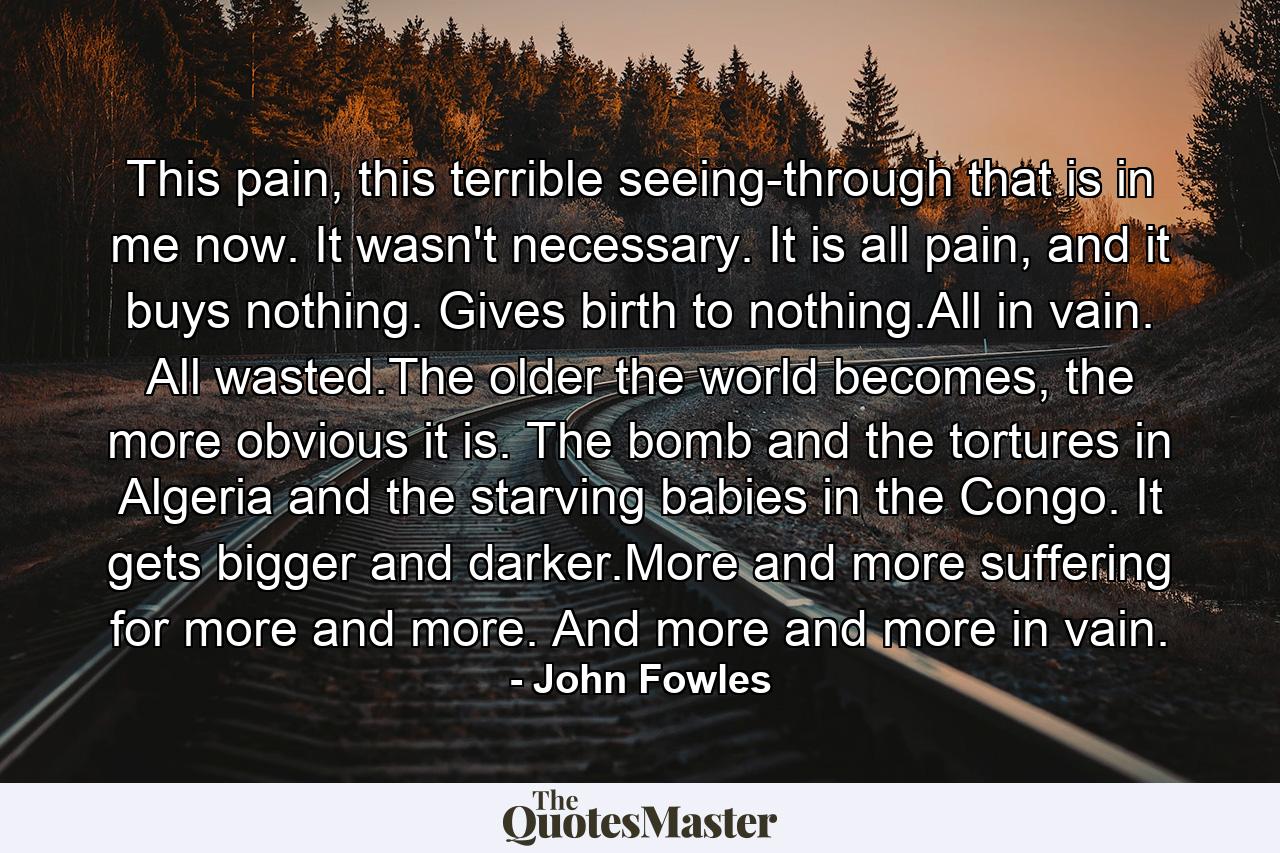 This pain, this terrible seeing-through that is in me now. It wasn't necessary. It is all pain, and it buys nothing. Gives birth to nothing.All in vain. All wasted.The older the world becomes, the more obvious it is. The bomb and the tortures in Algeria and the starving babies in the Congo. It gets bigger and darker.More and more suffering for more and more. And more and more in vain. - Quote by John Fowles