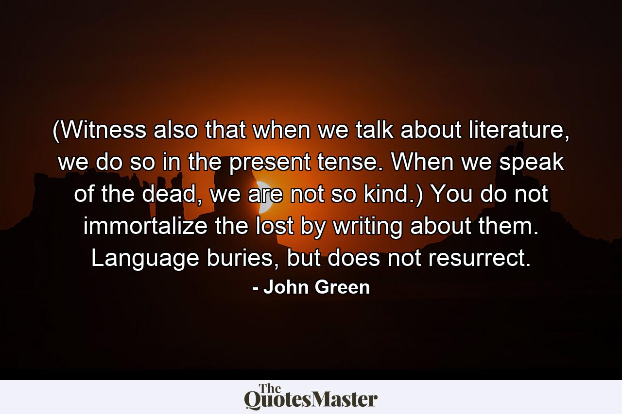 (Witness also that when we talk about literature, we do so in the present tense. When we speak of the dead, we are not so kind.) You do not immortalize the lost by writing about them. Language buries, but does not resurrect. - Quote by John Green