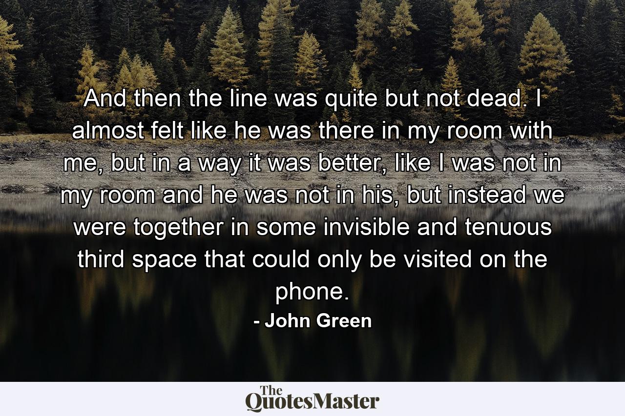 And then the line was quite but not dead. I almost felt like he was there in my room with me, but in a way it was better, like I was not in my room and he was not in his, but instead we were together in some invisible and tenuous third space that could only be visited on the phone. - Quote by John Green