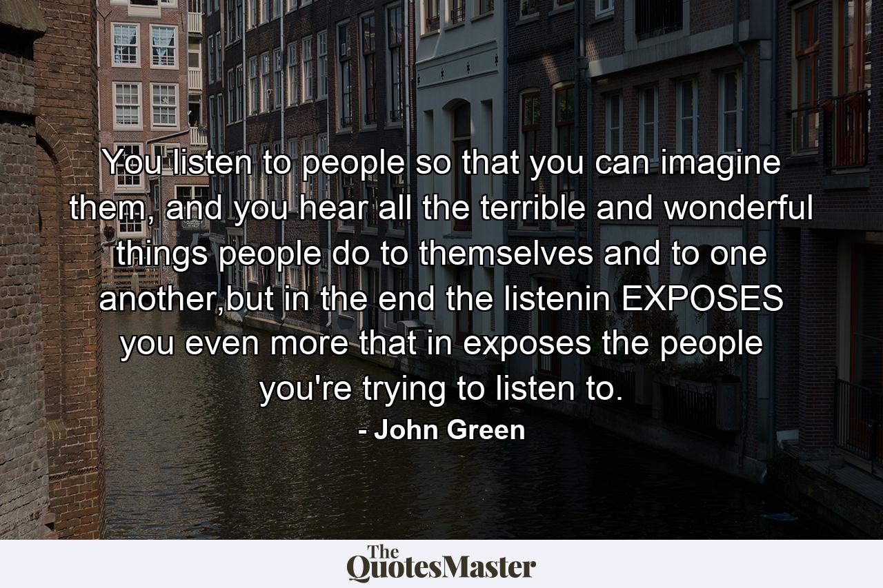 You listen to people so that you can imagine them, and you hear all the terrible and wonderful things people do to themselves and to one another,but in the end the listenin EXPOSES you even more that in exposes the people you're trying to listen to. - Quote by John Green