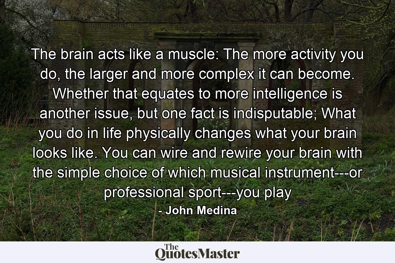 The brain acts like a muscle: The more activity you do, the larger and more complex it can become. Whether that equates to more intelligence is another issue, but one fact is indisputable; What you do in life physically changes what your brain looks like. You can wire and rewire your brain with the simple choice of which musical instrument---or professional sport---you play - Quote by John Medina