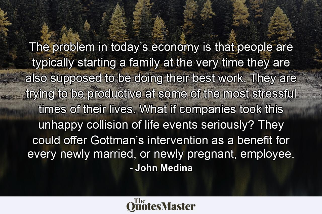 The problem in today’s economy is that people are typically starting a family at the very time they are also supposed to be doing their best work. They are trying to be productive at some of the most stressful times of their lives. What if companies took this unhappy collision of life events seriously? They could offer Gottman’s intervention as a benefit for every newly married, or newly pregnant, employee. - Quote by John Medina