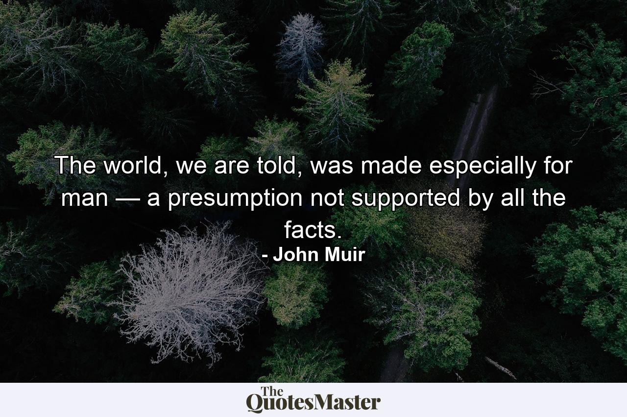 The world, we are told, was made especially for man — a presumption not supported by all the facts. - Quote by John Muir