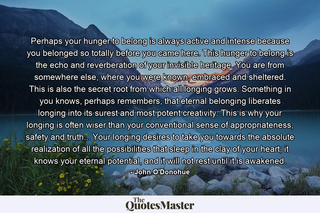 Perhaps your hunger to belong is always active and intense because you belonged so totally before you came here. This hunger to belong is the echo and reverberation of your invisible heritage. You are from somewhere else, where you were known, embraced and sheltered. This is also the secret root from which all longing grows. Something in you knows, perhaps remembers, that eternal belonging liberates longing into its surest and most potent creativity. This is why your longing is often wiser than your conventional sense of appropriateness, safety and truth... Your longing desires to take you towards the absolute realization of all the possibilities that sleep in the clay of your heart; it knows your eternal potential, and it will not rest until it is awakened. - Quote by John O'Donohue