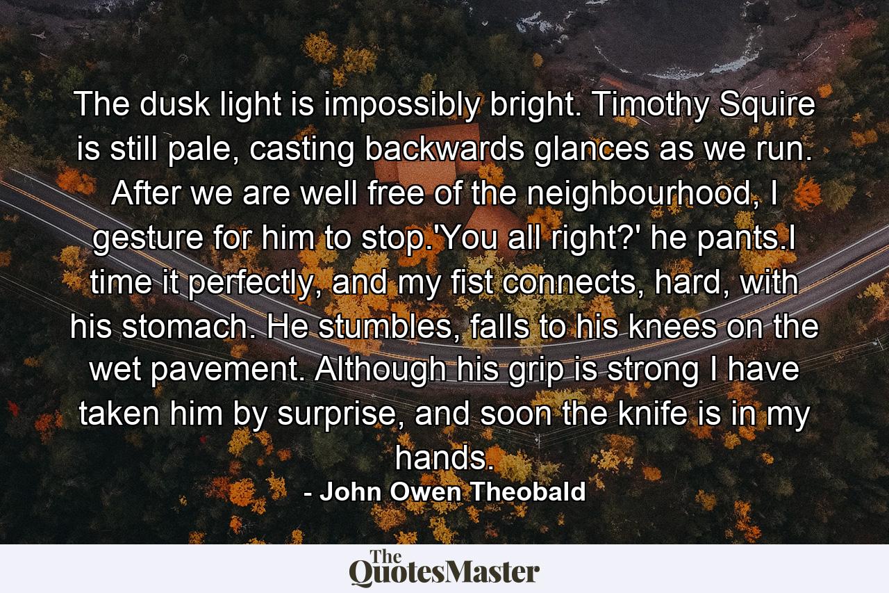 The dusk light is impossibly bright. Timothy Squire is still pale, casting backwards glances as we run. After we are well free of the neighbourhood, I gesture for him to stop.'You all right?' he pants.I time it perfectly, and my fist connects, hard, with his stomach. He stumbles, falls to his knees on the wet pavement. Although his grip is strong I have taken him by surprise, and soon the knife is in my hands. - Quote by John Owen Theobald