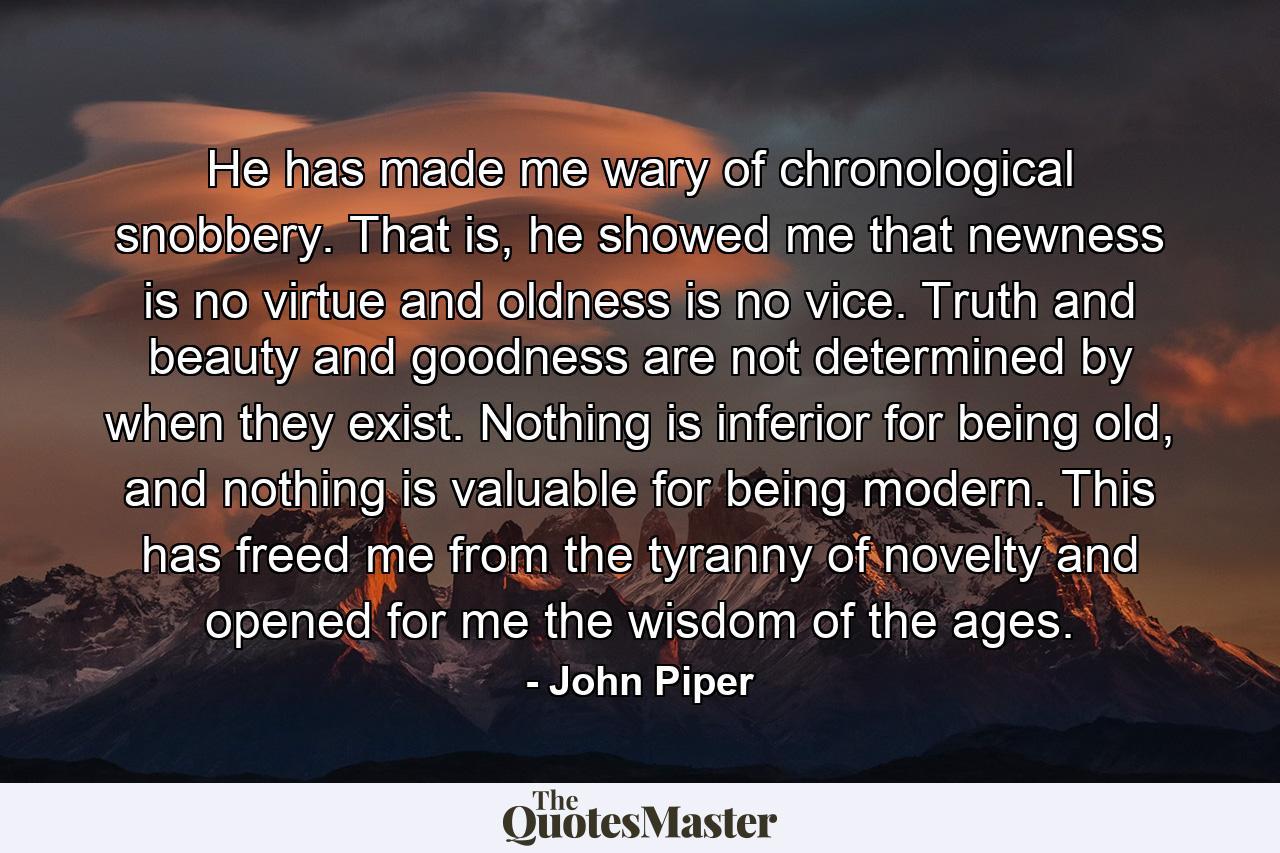 He has made me wary of chronological snobbery. That is, he showed me that newness is no virtue and oldness is no vice. Truth and beauty and goodness are not determined by when they exist. Nothing is inferior for being old, and nothing is valuable for being modern. This has freed me from the tyranny of novelty and opened for me the wisdom of the ages. - Quote by John Piper