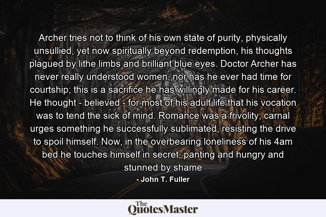 Archer tries not to think of his own state of purity, physically unsullied, yet now spiritually beyond redemption, his thoughts plagued by lithe limbs and brilliant blue eyes. Doctor Archer has never really understood women, nor has he ever had time for courtship; this is a sacrifice he has willingly made for his career. He thought - believed - for most of his adult life that his vocation was to tend the sick of mind. Romance was a frivolity, carnal urges something he successfully sublimated, resisting the drive to spoil himself. Now, in the overbearing loneliness of his 4am bed he touches himself in secret, panting and hungry and stunned by shame - Quote by John T. Fuller