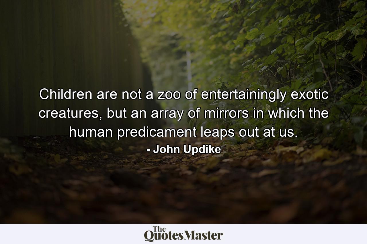 Children are not a zoo of entertainingly exotic creatures, but an array of mirrors in which the human predicament leaps out at us. - Quote by John Updike