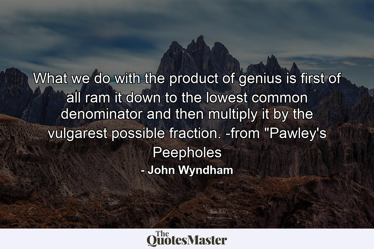 What we do with the product of genius is first of all ram it down to the lowest common denominator and then multiply it by the vulgarest possible fraction. -from 