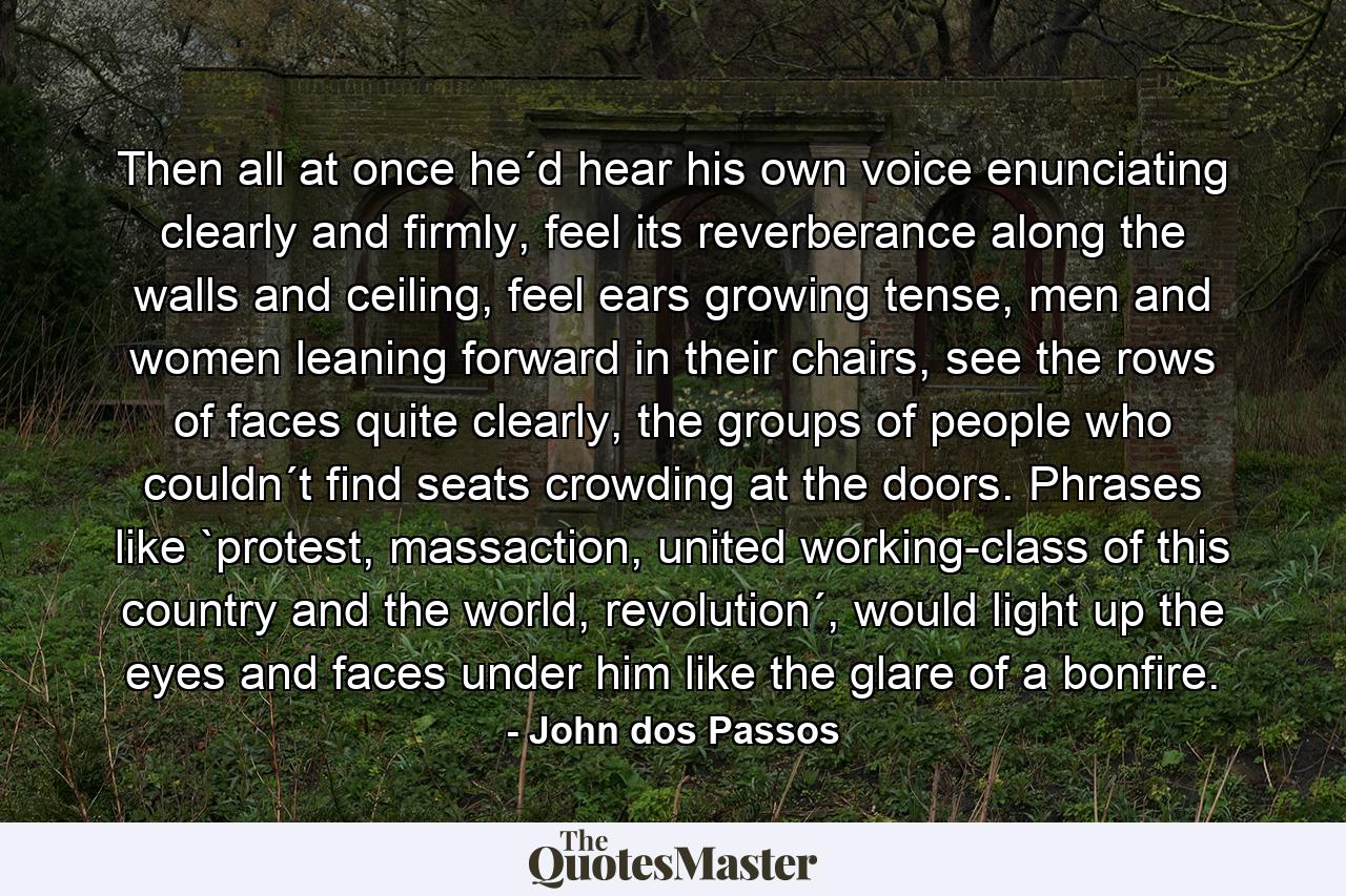 Then all at once he´d hear his own voice enunciating clearly and firmly, feel its reverberance along the walls and ceiling, feel ears growing tense, men and women leaning forward in their chairs, see the rows of faces quite clearly, the groups of people who couldn´t find seats crowding at the doors. Phrases like `protest, massaction, united working-class of this country and the world, revolution´, would light up the eyes and faces under him like the glare of a bonfire. - Quote by John dos Passos