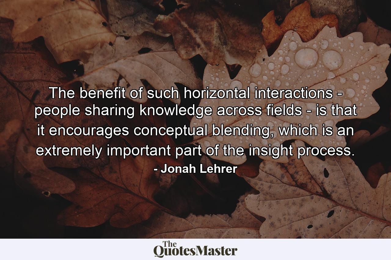 The benefit of such horizontal interactions - people sharing knowledge across fields - is that it encourages conceptual blending, which is an extremely important part of the insight process. - Quote by Jonah Lehrer