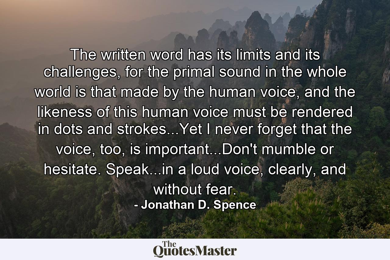 The written word has its limits and its challenges, for the primal sound in the whole world is that made by the human voice, and the likeness of this human voice must be rendered in dots and strokes...Yet I never forget that the voice, too, is important...Don't mumble or hesitate. Speak...in a loud voice, clearly, and without fear. - Quote by Jonathan D. Spence