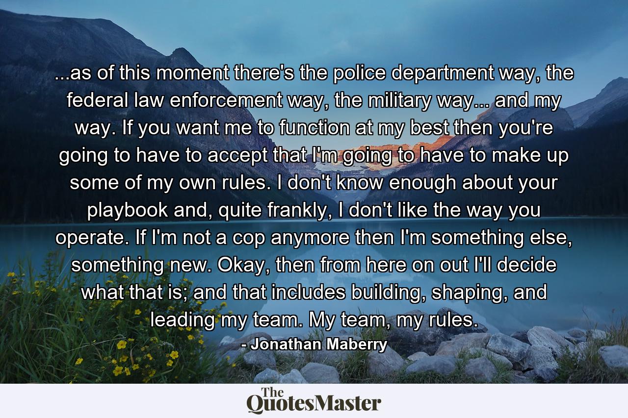 ...as of this moment there's the police department way, the federal law enforcement way, the military way... and my way. If you want me to function at my best then you're going to have to accept that I'm going to have to make up some of my own rules. I don't know enough about your playbook and, quite frankly, I don't like the way you operate. If I'm not a cop anymore then I'm something else, something new. Okay, then from here on out I'll decide what that is; and that includes building, shaping, and leading my team. My team, my rules. - Quote by Jonathan Maberry