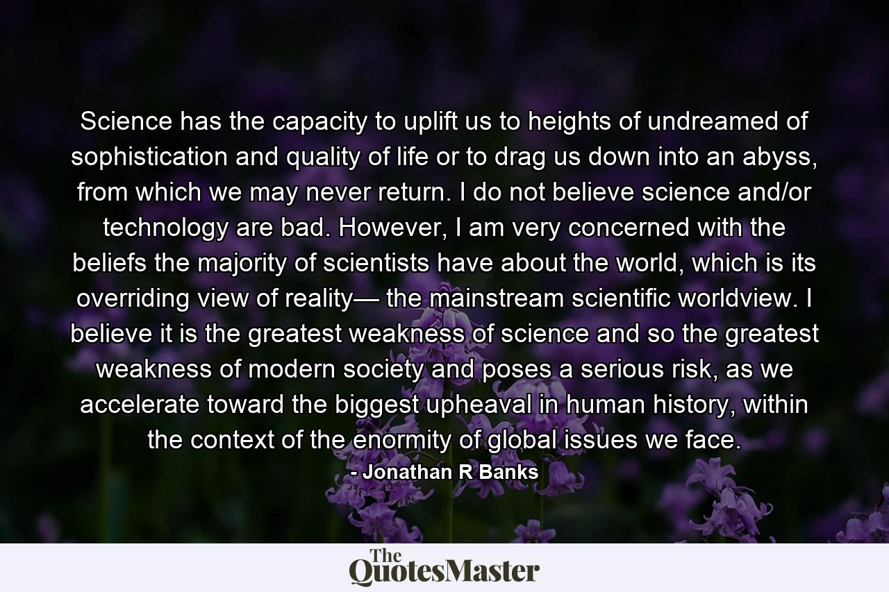 Science has the capacity to uplift us to heights of undreamed of sophistication and quality of life or to drag us down into an abyss, from which we may never return. I do not believe science and/or technology are bad. However, I am very concerned with the beliefs the majority of scientists have about the world, which is its overriding view of reality— the mainstream scientific worldview. I believe it is the greatest weakness of science and so the greatest weakness of modern society and poses a serious risk, as we accelerate toward the biggest upheaval in human history, within the context of the enormity of global issues we face. - Quote by Jonathan R Banks