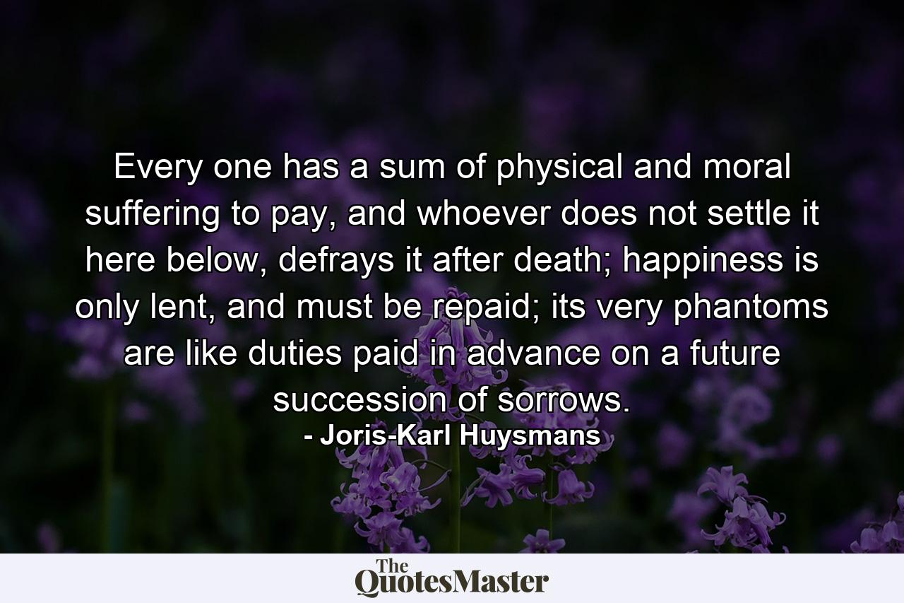 Every one has a sum of physical and moral suffering to pay, and whoever does not settle it here below, defrays it after death; happiness is only lent, and must be repaid; its very phantoms are like duties paid in advance on a future succession of sorrows. - Quote by Joris-Karl Huysmans