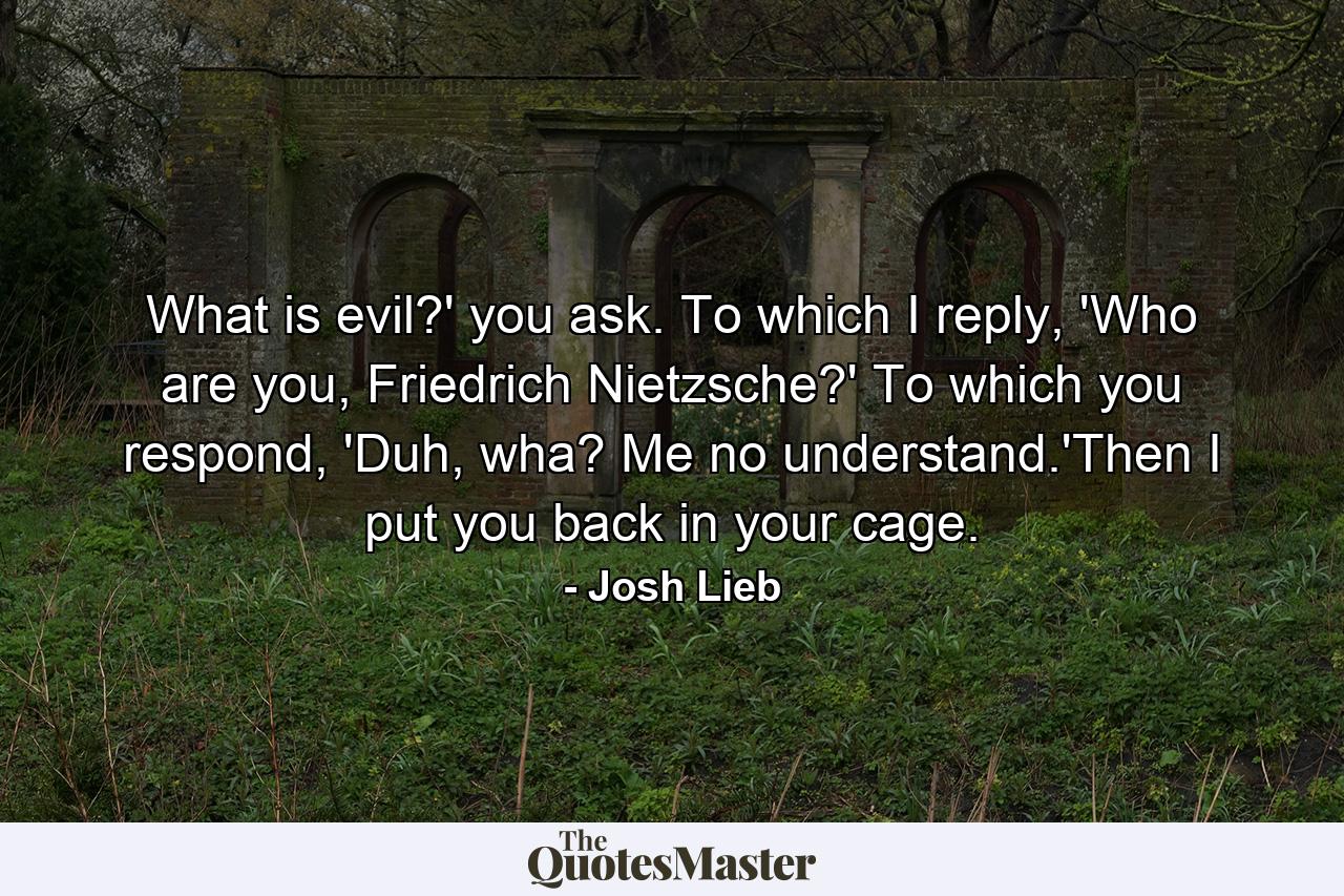 What is evil?' you ask. To which I reply, 'Who are you, Friedrich Nietzsche?' To which you respond, 'Duh, wha? Me no understand.'Then I put you back in your cage. - Quote by Josh Lieb