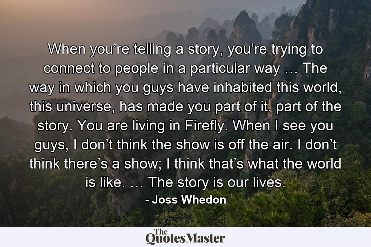 When you’re telling a story, you’re trying to connect to people in a particular way … The way in which you guys have inhabited this world, this universe, has made you part of it, part of the story. You are living in Firefly. When I see you guys, I don’t think the show is off the air. I don’t think there’s a show; I think that’s what the world is like. … The story is our lives. - Quote by Joss Whedon