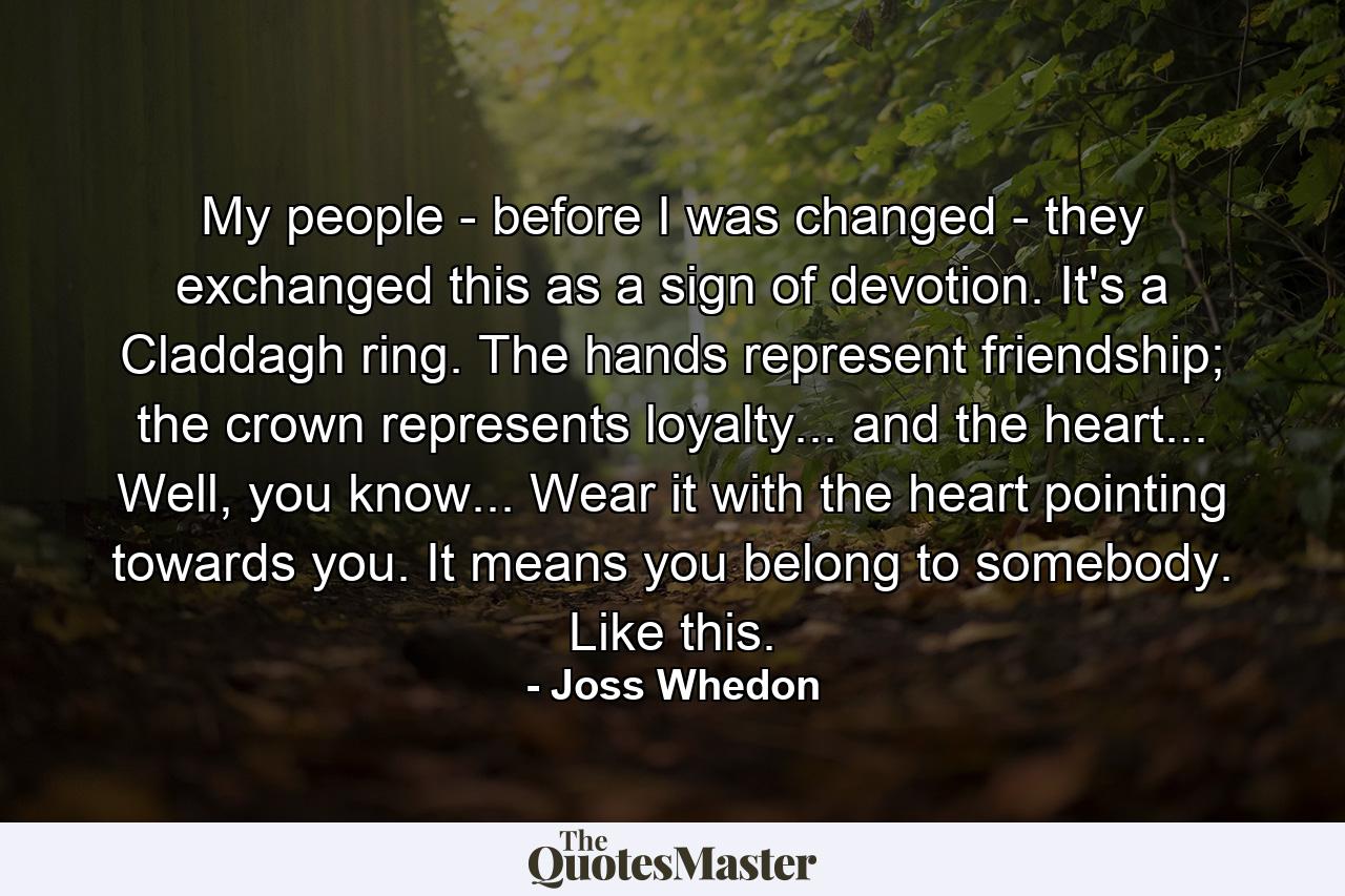 My people - before I was changed - they exchanged this as a sign of devotion. It's a Claddagh ring. The hands represent friendship; the crown represents loyalty... and the heart... Well, you know... Wear it with the heart pointing towards you. It means you belong to somebody. Like this. - Quote by Joss Whedon