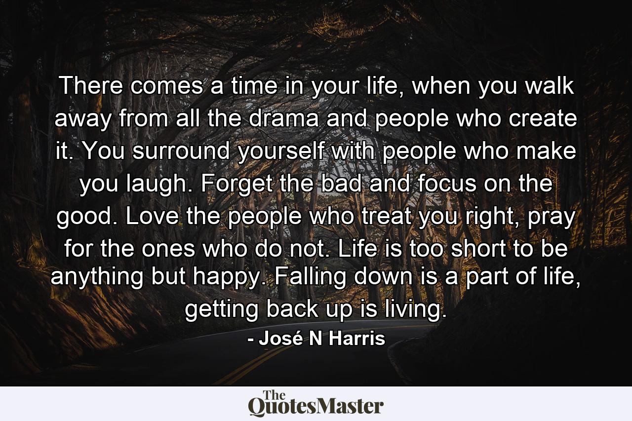 There comes a time in your life, when you walk away from all the drama and people who create it. You surround yourself with people who make you laugh. Forget the bad and focus on the good. Love the people who treat you right, pray for the ones who do not. Life is too short to be anything but happy. Falling down is a part of life, getting back up is living. - Quote by José N Harris