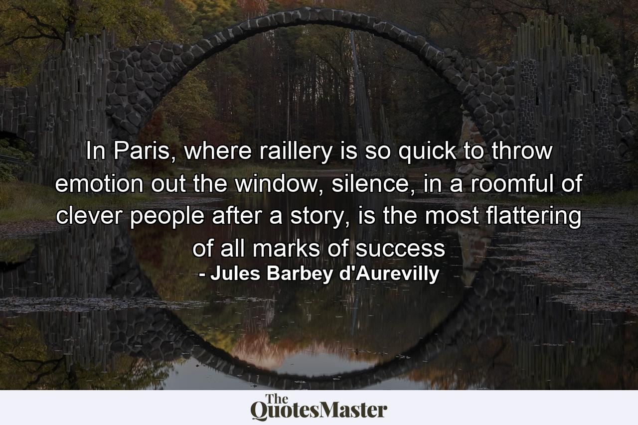 In Paris, where raillery is so quick to throw emotion out the window, silence, in a roomful of clever people after a story, is the most flattering of all marks of success - Quote by Jules Barbey d'Aurevilly