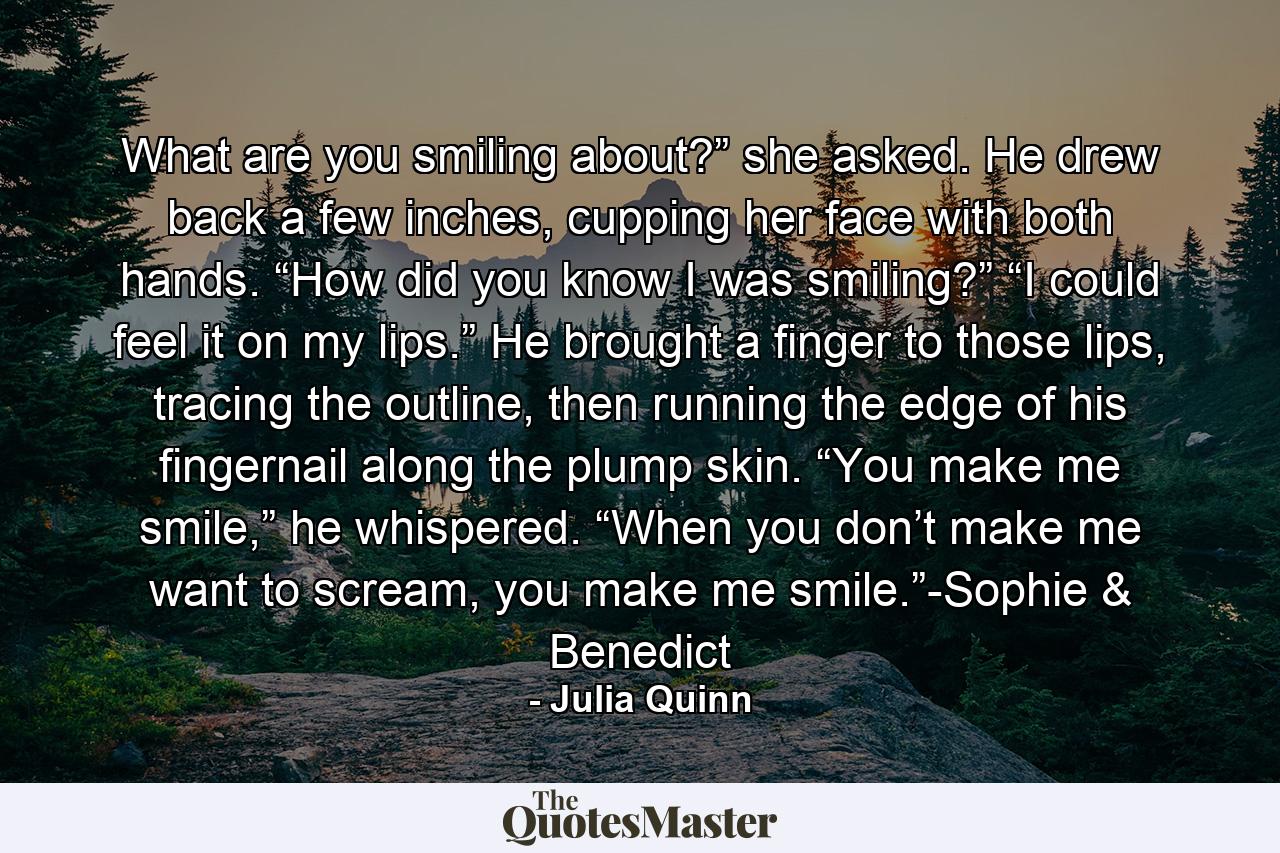 What are you smiling about?” she asked. He drew back a few inches, cupping her face with both hands. “How did you know I was smiling?” “I could feel it on my lips.” He brought a finger to those lips, tracing the outline, then running the edge of his fingernail along the plump skin. “You make me smile,” he whispered. “When you don’t make me want to scream, you make me smile.”-Sophie & Benedict - Quote by Julia Quinn