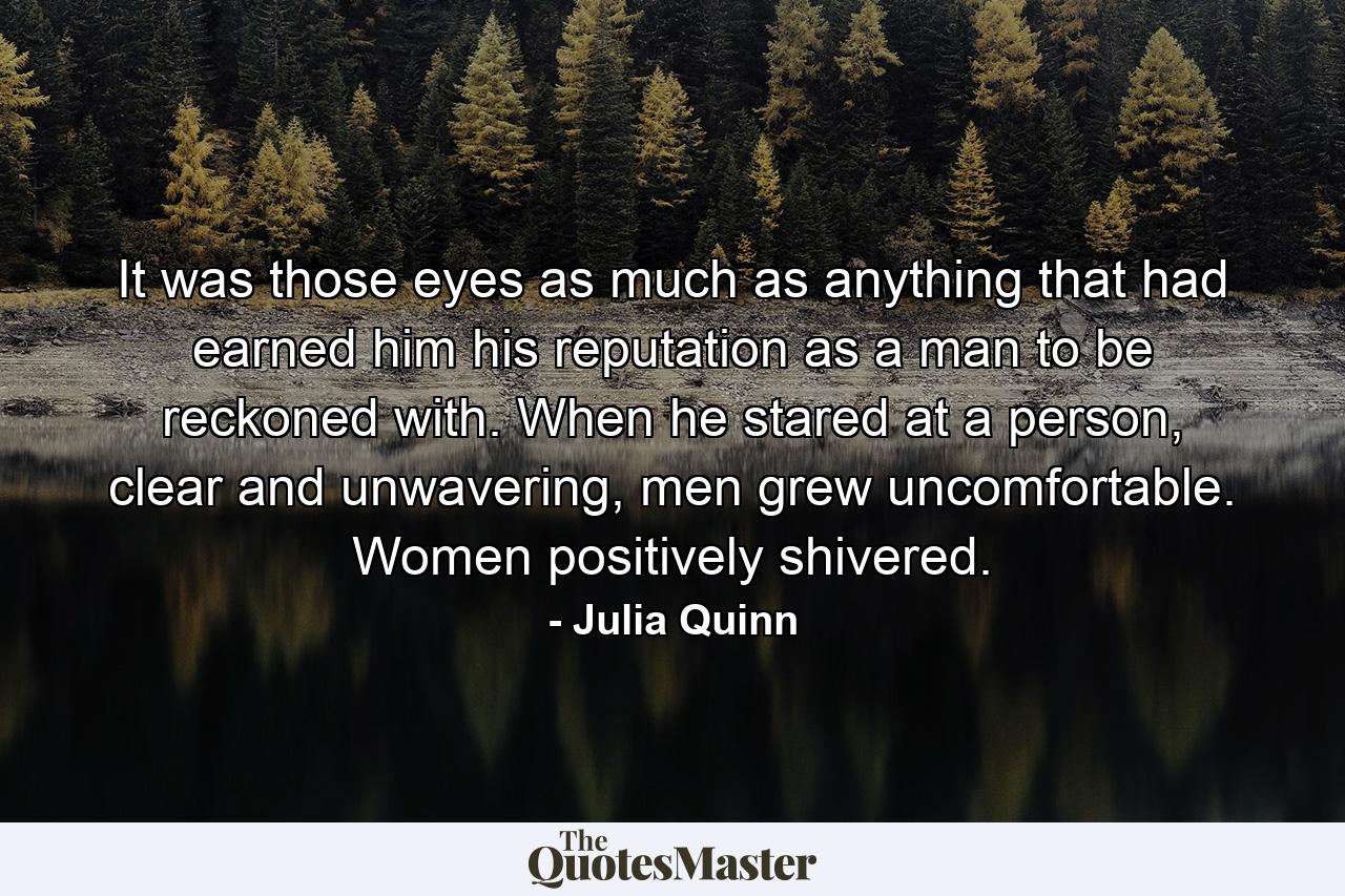 It was those eyes as much as anything that had earned him his reputation as a man to be reckoned with. When he stared at a person, clear and unwavering, men grew uncomfortable. Women positively shivered. - Quote by Julia Quinn