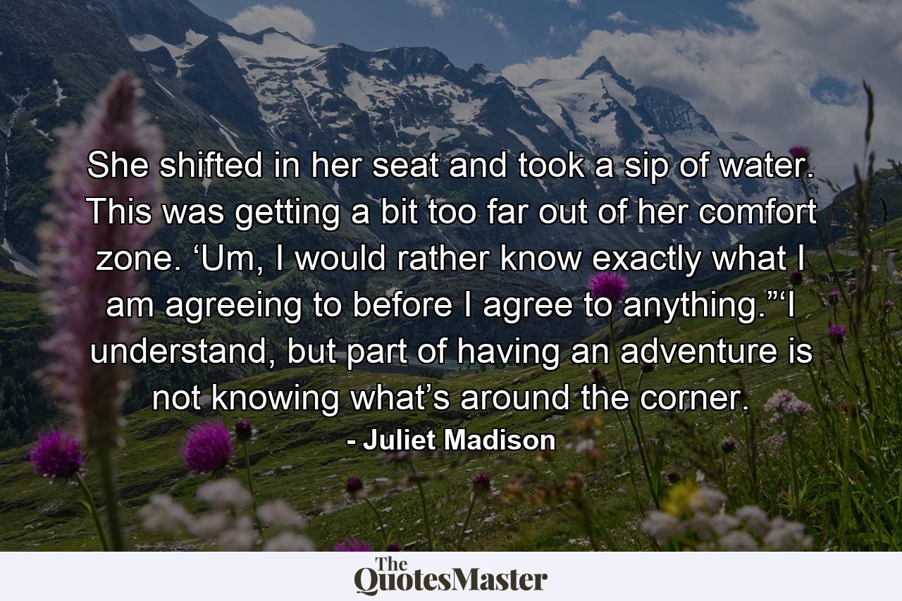 She shifted in her seat and took a sip of water. This was getting a bit too far out of her comfort zone. ‘Um, I would rather know exactly what I am agreeing to before I agree to anything.”‘I understand, but part of having an adventure is not knowing what’s around the corner. - Quote by Juliet Madison