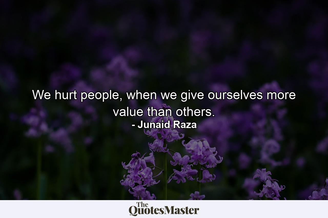 We hurt people, when we give ourselves more value than others. - Quote by Junaid Raza