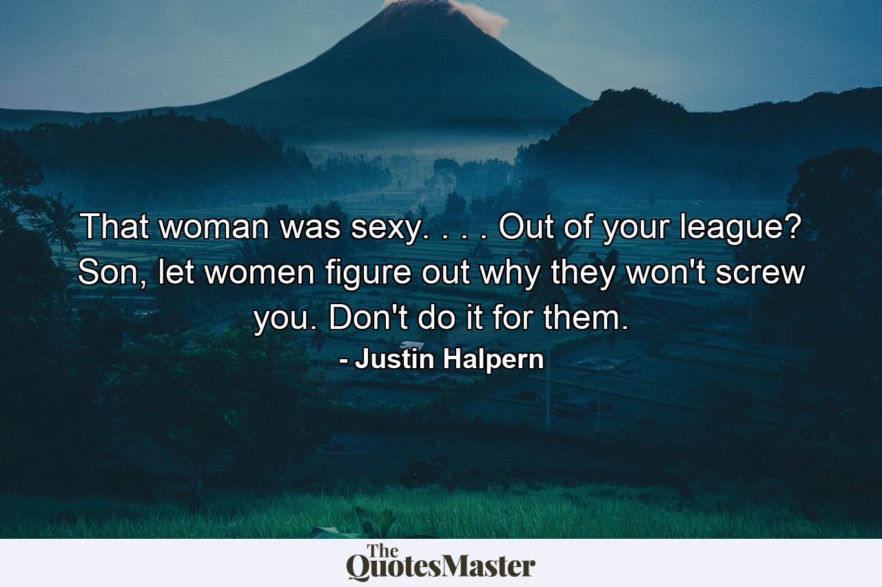 That woman was sexy. . . . Out of your league? Son, let women figure out why they won't screw you. Don't do it for them. - Quote by Justin Halpern