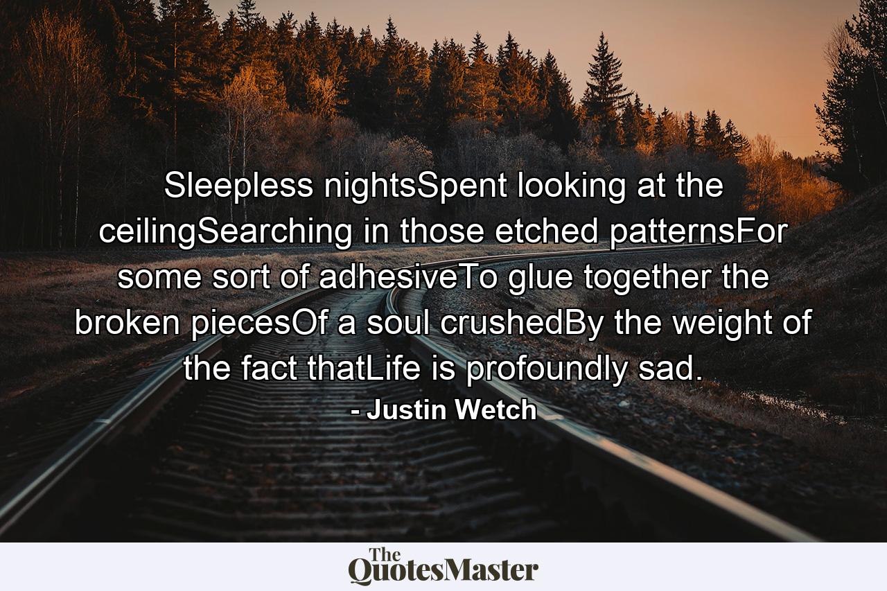 Sleepless nightsSpent looking at the ceilingSearching in those etched patternsFor some sort of adhesiveTo glue together the broken piecesOf a soul crushedBy the weight of the fact thatLife is profoundly sad. - Quote by Justin Wetch