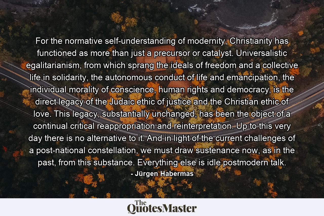 For the normative self-understanding of modernity, Christianity has functioned as more than just a precursor or catalyst. Universalistic egalitarianism, from which sprang the ideals of freedom and a collective life in solidarity, the autonomous conduct of life and emancipation, the individual morality of conscience, human rights and democracy, is the direct legacy of the Judaic ethic of justice and the Christian ethic of love. This legacy, substantially unchanged, has been the object of a continual critical reappropriation and reinterpretation. Up to this very day there is no alternative to it. And in light of the current challenges of a post-national constellation, we must draw sustenance now, as in the past, from this substance. Everything else is idle postmodern talk. - Quote by Jürgen Habermas