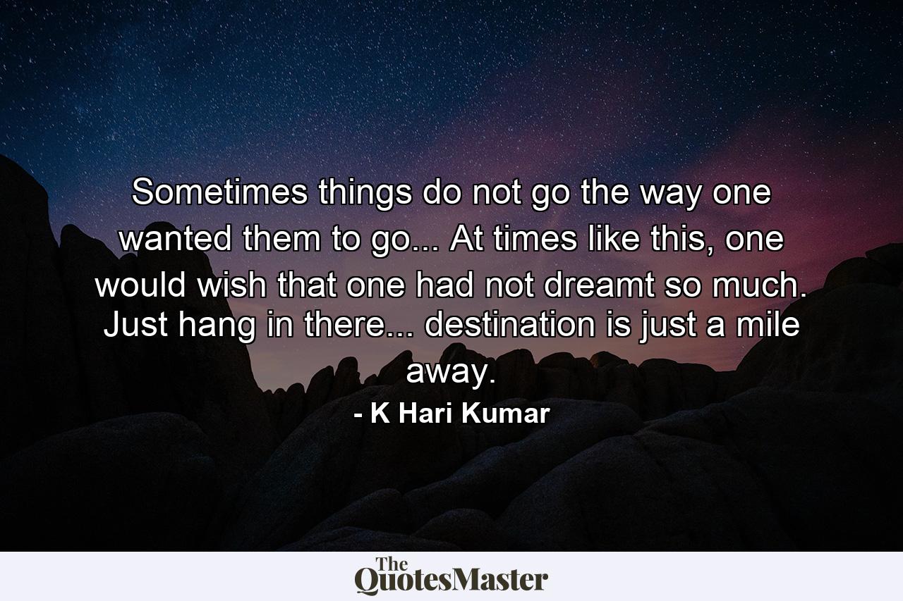 Sometimes things do not go the way one wanted them to go... At times like this, one would wish that one had not dreamt so much. Just hang in there... destination is just a mile away. - Quote by K Hari Kumar