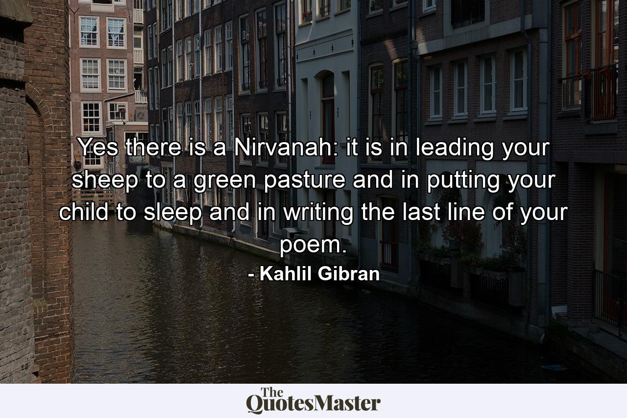 Yes  there is a Nirvanah: it is in leading your sheep to a green pasture  and in putting your child to sleep  and in writing the last line of your poem. - Quote by Kahlil Gibran