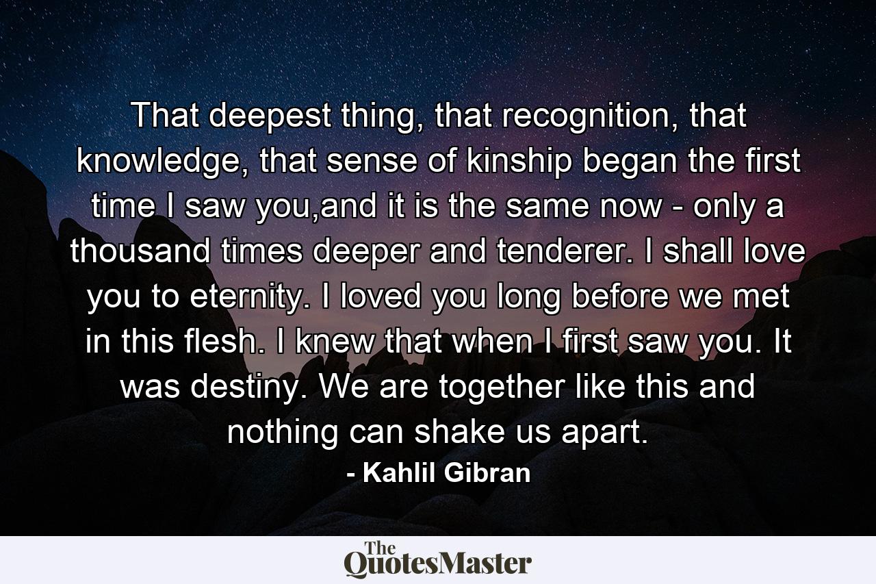 That deepest thing, that recognition, that knowledge, that sense of kinship began the first time I saw you,and it is the same now - only a thousand times deeper and tenderer. I shall love you to eternity. I loved you long before we met in this flesh. I knew that when I first saw you. It was destiny. We are together like this and nothing can shake us apart. - Quote by Kahlil Gibran